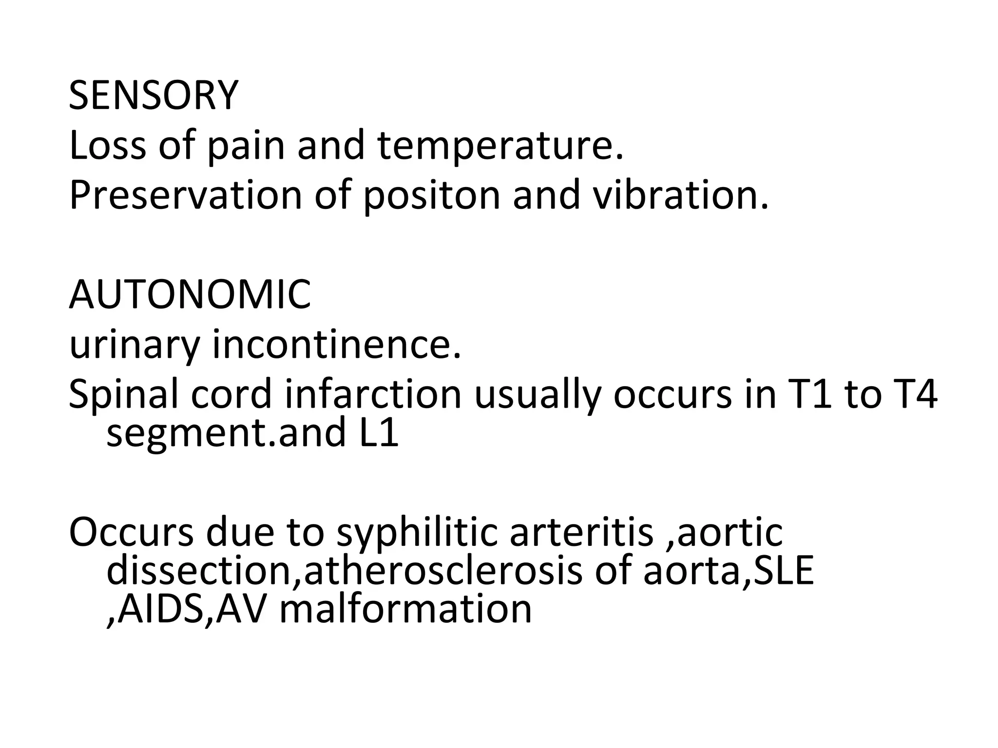SENSORY
Loss of pain and temperature.
Preservation of positon and vibration.
AUTONOMIC
urinary incontinence.
Spinal cord infarction usually occurs in T1 to T4
segment.and L1
Occurs due to syphilitic arteritis ,aortic
dissection,atherosclerosis of aorta,SLE
,AIDS,AV malformation
 