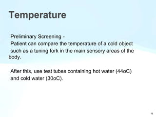 Preliminary Screening -
Patient can compare the temperature of a cold object
such as a tuning fork in the main sensory areas of the
body.
After this, use test tubes containing hot water (44oC)
and cold water (30oC).
Temperature
19
 