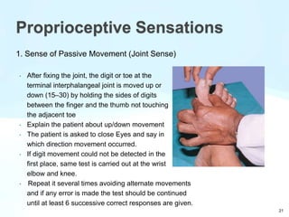 1. Sense of Passive Movement (Joint Sense)
• After fixing the joint, the digit or toe at the
terminal interphalangeal joint is moved up or
down (15–30) by holding the sides of digits
between the finger and the thumb not touching
the adjacent toe
• Explain the patient about up/down movement
• The patient is asked to close Eyes and say in
which direction movement occurred.
• If digit movement could not be detected in the
first place, same test is carried out at the wrist
elbow and knee.
• Repeat it several times avoiding alternate movements
and if any error is made the test should be continued
until at least 6 successive correct responses are given.
Proprioceptive Sensations
21
 