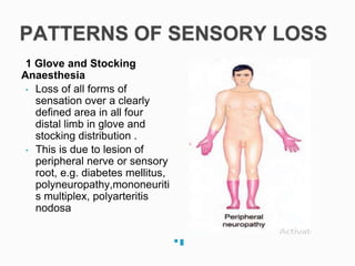 PATTERNS OF SENSORY LOSS
1 Glove and Stocking
Anaesthesia
• Loss of all forms of
sensation over a clearly
defined area in all four
distal limb in glove and
stocking distribution .
• This is due to lesion of
peripheral nerve or sensory
root, e.g. diabetes mellitus,
polyneuropathy,mononeuriti
s multiplex, polyarteritis
nodosa
 