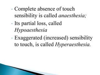  Complete absence of touch
sensibility is called anaesthesia;
 Its partial loss, called
Hypoaesthesia
 Exaggerated (increased) sensibility
to touch, is called Hyperaesthesia.
 