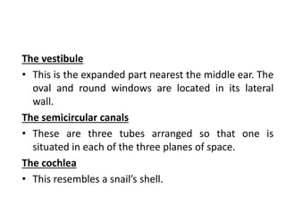 The vestibule
• This is the expanded part nearest the middle ear. The
oval and round windows are located in its lateral
wall.
The semicircular canals
• These are three tubes arranged so that one is
situated in each of the three planes of space.
The cochlea
• This resembles a snail’s shell.
 