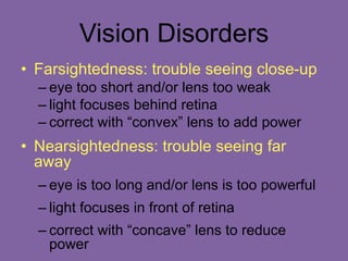 Vision Disorders
• Farsightedness: trouble seeing close-up
– eye too short and/or lens too weak
– light focuses behind retina
– correct with “convex” lens to add power
• Nearsightedness: trouble seeing far
away
– eye is too long and/or lens is too powerful
– light focuses in front of retina
– correct with “concave” lens to reduce
power
 