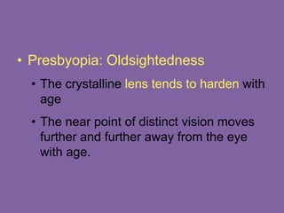 • Presbyopia: Oldsightedness
• The crystalline lens tends to harden with
age
• The near point of distinct vision moves
further and further away from the eye
with age.
 