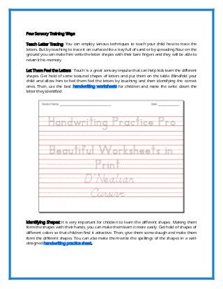 Few Sensory Training Ways
Teach Letter Tracing: You can employ various techniques to teach your child how to trace the
letters. But by teaching to trace it on surfaces like a tray full of sand or by spreading flour on the
ground you can make him write the letter shapes with their bare fingers and they will be able to
retain it his memory.
Let Them Feel the Letters: ‘Touch’ is a great sensory impulse that can help kids learn the different
shapes. Get hold of some textured shapes of letters and put them on the table. Blindfold your
child and allow him to feel them feel the letters by touching and then identifying the correct
ones. Then, use the best handwriting worksheets for children and make the write down the
letter they identified.
Identifying Shapes: It is very important for children to learn the different shapes. Making them
form the shapes with their hands, you can make them learn it more easily. Get hold of shapes of
different colors so that children find it attractive. Then, give them some dough and make them
form the different shapes. You can also make them write the spellings of the shapes in a well-
designed handwriting practice sheet.
 