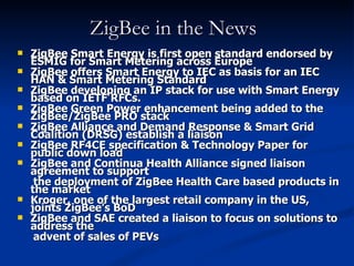 ZigBee in the News
   ZigBee Smart Energy is first open standard endorsed by
    ESMIG for Smart Metering across Europe
   ZigBee offers Smart Energy to IEC as basis for an IEC
    HAN & Smart Metering Standard
   ZigBee developing an IP stack for use with Smart Energy
    based on IETF RFCs.
   ZigBee Green Power enhancement being added to the
    ZigBee/ZigBee PRO stack
   ZigBee Alliance and Demand Response & Smart Grid
    Coalition (DRSG) establish a liaison
   ZigBee RF4CE specification & Technology Paper for
    public down load
   ZigBee and Continua Health Alliance signed liaison
    agreement to support
     the deployment of ZigBee Health Care based products in
    the market
   Kroger, one of the largest retail company in the US,
    joints ZigBee’s BoD
   ZigBee and SAE created a liaison to focus on solutions to
    address the
     advent of sales of PEVs
 
