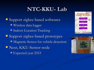 NTC-KKU- Lab
   Support zigbee-based softwares
     Wireless data logger
     Indoor Location Tracking

   Support zigbee-based prototypes
       Magnetic Sensor for vehicle detection
   Next, KKU-Sensor node
       Expected year 2553
 
