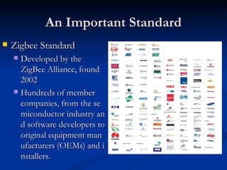 An Important Standard
   Zigbee Standard
     Developed by the
      ZigBee Alliance, found
      2002
     Hundreds of member
      companies, from the se
      miconductor industry an
      d software developers to
      original equipment man
      ufacturers (OEMs) and i
      nstallers.
 