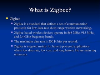 What is Zigbee?
   Zigbee
       ZigBee is a standard that defines a set of communication
        protocols for low-data-rate short-range wireless networking.
       ZigBee-based wireless devices operate in 868 MHz, 915 MHz,
        and 2.4 GHz frequency bands.
       The maximum data rate is 250 K bits per second.
       ZigBee is targeted mainly for battery-powered applications
        where low data rate, low cost, and long battery life are main req
        uirements.
 