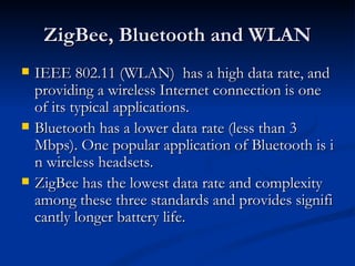 ZigBee, Bluetooth and WLAN
   IEEE 802.11 (WLAN) has a high data rate, and
    providing a wireless Internet connection is one
    of its typical applications.
   Bluetooth has a lower data rate (less than 3
    Mbps). One popular application of Bluetooth is i
    n wireless headsets.
   ZigBee has the lowest data rate and complexity
    among these three standards and provides signifi
    cantly longer battery life.
 