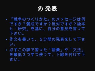 ⑥ 発表 『戦争のつくりかた』のメッセージは何ですか？賛成ですか？反対ですか？絵本と「研究」を基に、自分の意見を言って下さい。 作文を書いて、５分間の発表をして下さい。 必ずこの課で習った「語彙」や「文法」を最低３つずつ使って、下線を付けて下さい。 