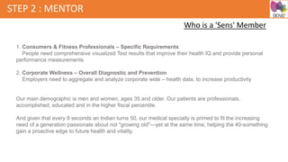 STEP 2 : MENTOR
Who is a 'Sens' Member
1. Consumers & Fitness Professionals – Specific Requirements
People need comprehensive visualized Test results that improve their health IQ and provide personal
performance measurements
2. Corporate Wellness – Overall Diagnostic and Prevention
Employers need to aggregate and analyze corporate wide – health data, to increase productivity
Our main demographic is men and women, ages 35 and older. Our patients are professionals,
accomplished, educated and in the higher fiscal percentile.
And given that every 8 seconds an Indian turns 50, our medical specialty is primed to fit the increasing
need of a generation passionate about not "growing old"—yet at the same time, helping the 40-something
gain a proactive edge to future health and vitality.
 