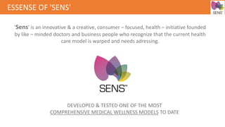 ESSENSE OF 'SENS'
'Sens' is an innovative & a creative, consumer – focused, health – initiative founded
by like – minded doctors and business people who recognize that the current health
care model is warped and needs adressing.
DEVELOPED & TESTED ONE OF THE MOST
COMPREHENSIVE MEDICAL WELLNESS MODELS TO DATE
 