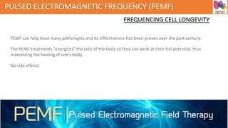 PULSED ELECTROMAGNETIC FREQUENCY (PEMF)
FREQUENCING CELL LONGEVITY
PEMF can help treat many pathologies and its effectiveness has been proven over the past century.
The PEMF treatments "energizes" the cells of the body so they can work at their full potential, thus
maximizing the healing of one's body.
No side effects.
 