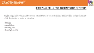 CRYOTHERAPHY
FREEZING CELLS FOR THERAPEUTIC BENEFITS
Cryotherapy is an innovative treatment where the body is briefly exposed to very cold temperatures of
–140 deg.celsius in order to stimulate
- fitness
- weight loss
- healing, and
- beauty benefits
 