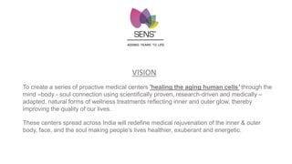 ADDING 'YEARS' TO LIFE
VISION
To create a series of proactive medical centers 'healing the aging human cells' through the
mind –body - soul connection using scientifically proven, research-driven and medically –
adapted, natural forms of wellness treatments reflecting inner and outer glow, thereby
improving the quality of our lives.
These centers spread across India will redefine medical rejuvenation of the inner & outer
body, face, and the soul making people's lives healthier, exuberant and energetic.
 
