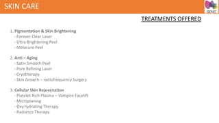 SKIN CARE
TREATMENTS OFFERED
1. Pigmentation & Skin Brightening
- Forever Clear Laser
- Ultra Brightening Peel
- Melacure Peel
2. Anti – Aging
- Satin Smooth Peel
- Pore Refining Laser
- Cryotherapy
- Skin Growth – radiofrequency Surgery
3. Cellular Skin Rejuvenation
- Platelet Rich Plasma – Vampire Facelift
- Microplaning
- Oxy hydrating Therapy
- Radiance Therapy
 