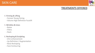 SKIN CARE
TREATMENTS OFFERED
4. Firming & Lifting
- Forever Young Toning
- Volume High Definition Facelift
5. Wrinkles & Lines
- Botox
- Fillers
- Peels
6. Reshaping & Sculpting
- Chin enhancement
- Lip Definition / Augmentation
- Nose Reshaping
- Face Contouring
 