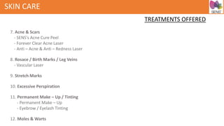 SKIN CARE
TREATMENTS OFFERED
7. Acne & Scars
- SENS's Acne Cure Peel
- Forever Clear Acne Laser
- Anti – Acne & Anti – Redness Laser
8. Rosace / Birth Marks / Leg Veins
- Vascular Laser
9. Stretch Marks
10. Excessive Perspiration
11. Permanent Make – Up / Tinting
- Permanent Make – Up
- Eyebrow / Eyelash Tinting
12. Moles & Warts
 