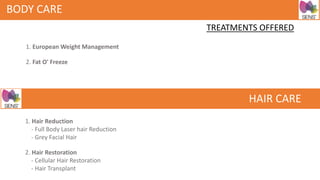 BODY CARE
TREATMENTS OFFERED
1. European Weight Management
2. Fat O' Freeze
HAIR CARE
1. Hair Reduction
- Full Body Laser hair Reduction
- Grey Facial Hair
2. Hair Restoration
- Cellular Hair Restoration
- Hair Transplant
 