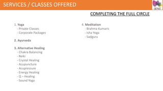 SERVICES / CLASSES OFFERED
COMPLETING THE FULL CIRCLE
1. Yoga
- Private Classes
- Corporate Packages
2. Ayurveda
3. Alternative Healing
- Chakra Balancing
- Reiki
- Crystal Healing
- Acupuncture
- Acupressure
- Energy Healing
- Q – Healing
- Sound Yoga
4. Meditation
- Brahma Kumaris
- Isha Yoga
- Sadguru
 