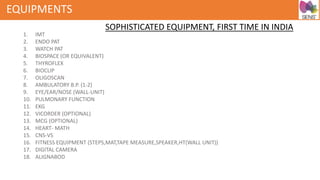 EQUIPMENTS
1. IMT
2. ENDO PAT
3. WATCH PAT
4. BIOSPACE (OR EQUIVALENT)
5. THYROFLEX
6. BIOCLIP
7. OLIGOSCAN
8. AMBULATORY B.P. (1-2)
9. EYE/EAR/NOSE (WALL-UNIT)
10. PULMONARY FUNCTION
11. EKG
12. VICORDER (OPTIONAL)
13. MCG (OPTIONAL)
14. HEART- MATH
15. CNS-VS
16. FITNESS EQUIPMENT (STEPS,MAT,TAPE MEASURE,SPEAKER,HT(WALL UNIT))
17. DIGITAL CAMERA
18. ALIGNABOD
SOPHISTICATED EQUIPMENT, FIRST TIME IN INDIA
 