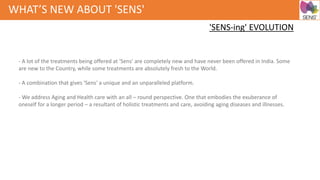 WHAT’S NEW ABOUT 'SENS'
- A lot of the treatments being offered at 'Sens' are completely new and have never been offered in India. Some
are new to the Country, while some treatments are absolutely fresh to the World.
- A combination that gives 'Sens' a unique and an unparalleled platform.
- We address Aging and Health care with an all – round perspective. One that embodies the exuberance of
oneself for a longer period – a resultant of holistic treatments and care, avoiding aging diseases and illnesses.
'SENS-ing' EVOLUTION
 