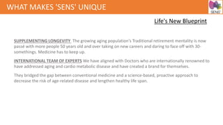 SUPPLEMENTING LONGEVITY The growing aging population's Traditional retirement mentality is now
passé with more people 50 years old and over taking on new careers and daring to face off with 30-
somethings. Medicine has to keep up.
INTERNATIONAL TEAM OF EXPERTS We have aligned with Doctors who are internationally renowned to
have addressed aging and cardio metabolic disease and have created a brand for themselves.
They bridged the gap between conventional medicine and a science-based, proactive approach to
decrease the risk of age-related disease and lengthen healthy life span.
WHAT MAKES 'SENS' UNIQUE
Life's New Blueprint
 