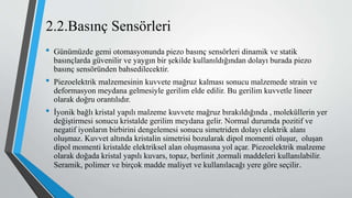 2.2.Basınç Sensörleri
• Günümüzde gemi otomasyonunda piezo basınç sensörleri dinamik ve statik
basınçlarda güvenilir ve yaygın bir şekilde kullanıldığından dolayı burada piezo
basınç sensöründen bahsedilecektir.
• Piezoelektrik malzemesinin kuvvete mağruz kalması sonucu malzemede strain ve
deformasyon meydana gelmesiyle gerilim elde edilir. Bu gerilim kuvvetle lineer
olarak doğru orantılıdır.
• İyonik bağlı kristal yapılı malzeme kuvvete mağruz bırakıldığında , moleküllerin yer
değiştirmesi sonucu kristalde gerilim meydana gelir. Normal durumda pozitif ve
negatif iyonların birbirini dengelemesi sonucu simetriden dolayı elektrik alanı
oluşmaz. Kuvvet altında kristalin simetrisi bozularak dipol momenti oluşur, oluşan
dipol momenti kristalde elektriksel alan oluşmasına yol açar. Piezoelektrik malzeme
olarak doğada kristal yapılı kuvars, topaz, berlinit ,tormali maddeleri kullanılabilir.
Seramik, polimer ve birçok madde maliyet ve kullanılacağı yere göre seçilir.
 