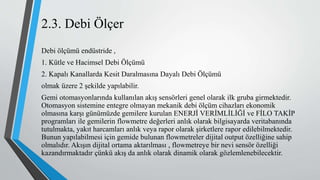 2.3. Debi Ölçer
Debi ölçümü endüstride ,
1. Kütle ve Hacimsel Debi Ölçümü
2. Kapalı Kanallarda Kesit Daralmasına Dayalı Debi Ölçümü
olmak üzere 2 şekilde yapılabilir.
Gemi otomasyonlarında kullanılan akış sensörleri genel olarak ilk gruba girmektedir.
Otomasyon sistemine entegre olmayan mekanik debi ölçüm cihazları ekonomik
olmasına karşı günümüzde gemilere kurulan ENERJİ VERİMLİLİĞİ ve FİLO TAKİP
programları ile gemilerin flowmetre değerleri anlık olarak bilgisayarda veritabanında
tutulmakta, yakıt harcamları anlık veya rapor olarak şirketlere rapor edilebilmektedir.
Bunun yapılabilmesi için gemide bulunan flowmetreler dijital output özelliğine sahip
olmalıdır. Akışın dijital ortama aktarılması , flowmetreye bir nevi sensör özelliği
kazandırmaktadır çünkü akış da anlık olarak dinamik olarak gözlemlenebilecektir.
 