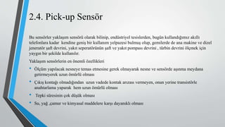 2.4. Pick-up Sensör
Bu sensörler yaklaşım sensörü olarak bilinip, endüstriyel tesislerden, bugün kullandığımız akıllı
telefonlara kadar kendine geniş bir kullanım yelpazesi bulmuş olup, gemilerde de ana makine ve dizel
jeneratör şaft devrini, yakıt seperatörünün şaft ve yakıt pompası devrini , türbin devrini ölçmek için
yaygın bir şekilde kullanılır.
Yaklaşım sensörlerin en önemli özellikleri
• Ölçüm yapılacak nesneye temas etmesine gerek olmayarak nesne ve sensörde aşınma meydana
getirmeyerek uzun ömürlü olması
• Çıkış kontağı olmadığından uzun vadede kontak arızası vermeyen, onun yerine transistörle
anahtarlama yaparak hem uzun ömürlü olması
• Tepki süresinin çok düşük olması
• Su, yağ ,çamur ve kimyasal maddelere karşı dayanıklı olması
 