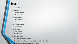 İçerik
1. Sensör Tanımı
2. Sensörler
2.1. Sıcaklık Sensörü
2.2. Basınç Sensörü
2.3. Debi Sensörü
2.4. Pick-up Sensör
2.5. Tuzluluk Sensörü
2.6. 15 ppm Sensörü
2.7. Viskozimetre
2.8. O2 Sensörü
2.9. Alev Sensörü
2.10. Isı Sensörü
2.11. Duman Sensörü
2.12. Krankşaft Pozisyon Sensörü
2.13. Ana Makina ve Yardımcı Kazanlarda Sensörlere Örnekler
2.14. Yardımcı Kazanlarda Sensörlere Örnekler
 
