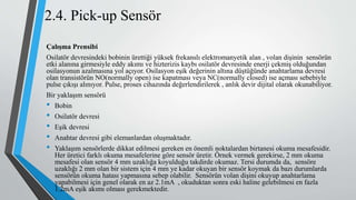 2.4. Pick-up Sensör
Çalışma Prensibi
Osilatör devresindeki bobinin ürettiği yüksek frekanslı elektromanyetik alan , volan dişinin sensörün
etki alanına girmesiyle eddy akımı ve hizterizis kaybı osilatör devresinde enerji çekmiş olduğundan
osilasyonun azalmasına yol açıyor. Osilasyon eşik değerinin altına düştüğünde anahtarlama devresi
olan transistörün NO(normally open) ise kapatması veya NC(normally closed) ise açması sebebiyle
pulse çıkışı alınıyor. Pulse, proses cihazında değerlendirilerek , anlık devir dijital olarak okunabiliyor.
Bir yaklaşım sensörü
• Bobin
• Osilatör devresi
• Eşik devresi
• Anahtar devresi gibi elemanlardan oluşmaktadır.
• Yaklaşım sensörlerde dikkat edilmesi gereken en önemli noktalardan birtanesi okuma mesafesidir.
Her üretici farklı okuma mesafelerine göre sensör üretir. Örnek vermek gerekirse, 2 mm okuma
mesafesi olan sensör 4 mm uzaklığa koyulduğu takdirde okumaz. Tersi durumda da, sensöre
uzaklığı 2 mm olan bir sistem için 4 mm ye kadar okuyan bir sensör koymak da bazı durumlarda
sensörün okuma hatası yapmasına sebep olabilir. Sensörün volan dişini okuyup anahtarlama
yapabilmesi için genel olarak en az 2.1mA , okuduktan sonra eski haline gelebilmesi en fazla
1.2mA eşik akımı olması gerekmektedir.
 