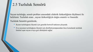 2.5 Tuzluluk Sensörü
Suyun tuzluluğu, sensör probları arasındaki elektrik iletkenliğinin ölçülmesi ile
belirlenir. Tuzluluk oranı , suyun iletkenliğiyle doğru orantılı ve lineerdir.
Tuzluluk Sensörü gemilerde,
• Kazan tuzluluğunu ölçmek için genelde hotwell tankının çıkışında
• Eva suyunun tuzluluğunu ölçmek için distilled pompasından önce konularak tuzluluk
limitini aşan suyun evaya geri dönüşünü sağlar.
 