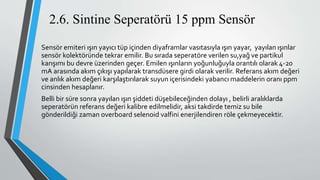 2.6. Sintine Seperatörü 15 ppm Sensör
Sensör emiteri ışın yayıcı tüp içinden diyaframlar vasıtasıyla ışın yayar, yayılan ışınlar
sensör kolektöründe tekrar emilir. Bu sırada seperatöre verilen su,yağ ve partikul
karışımı bu devre üzerinden geçer. Emilen ışınların yoğunluğuyla orantılı olarak 4-20
mA arasında akım çıkışı yapılarak transdüsere girdi olarak verilir. Referans akım değeri
ve anlık akım değeri karşılaştırılarak suyun içerisindeki yabancı maddelerin oranı ppm
cinsinden hesaplanır.
Belli bir süre sonra yayılan ışın şiddeti düşebileceğinden dolayı , belirli aralıklarda
seperatörün referans değeri kalibre edilmelidir, aksi takdirde temiz su bile
gönderildiği zaman overboard selenoid valfini enerjilendiren röle çekmeyecektir.
 