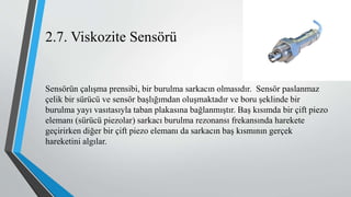2.7. Viskozite Sensörü
Sensörün çalışma prensibi, bir burulma sarkacın olmasıdır. Sensör paslanmaz
çelik bir sürücü ve sensör başlığımdan oluşmaktadır ve boru şeklinde bir
burulma yayı vasıtasıyla taban plakasına bağlanmıştır. Baş kısımda bir çift piezo
elemanı (sürücü piezolar) sarkacı burulma rezonansı frekansında harekete
geçirirken diğer bir çift piezo elemanı da sarkacın baş kısmının gerçek
hareketini algılar.
 