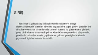GİRİŞ
Sensörler (algılayıcılar) fiziksel ortamla endüstriyel amaçlı
elektrik/elektronik cihazları birbirine bağlayan bir köprü görevi görürler. Bu
cihazlar otomasyon sistemlerinde kontrol, koruma ve görüntüleme gibi çok
geniş bir kullanım alanına sahiptirler. Gemi Otomasyonu dersi bünyesinde,
gemilerde kullanılan sensör çeşitlerini ve çalışma prensiplerini sizlerle
paylaşmak için bu sunumu hazırladık.
 