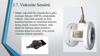 • Düşük viskoziteli bir ortamda (hava gibi),
rezonans frekansı 1600 Hz aralığındadır.
Yüksek viskoziteli ortamda ise kafa
kısmının hareketi sıvı tarafından bastırılır.
Sonuç olarak, rezonans frekansı daha
düşük bir frekansa doğru azalırken,
rezonans dalga boyu artar ve bu sayede
viskozite ölçümü yapılabilir.
2.7. Viskozite Sensörü
 