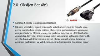 2.8. Oksijen Sensörü
• Lambda Sensörü olarak da anılmaktadır.
• Oksijen sensörleri, egzost borusunda katalitik konvektörün önünde yada
egzoz manifolduna monte edilmiş olup, egzoz gazları içindeki yanmamış
oksijen miktarını ölçmek için egzoz gazlarını denetler ve ECU tarafından
okunabilen bir voltaj üreterek hava-yakıt karışımının kalitesini gösterir. Bu
sayede, hava-yakıt karışımının sürekli olarak kontrol altında tutularak
optimum performans ve yakıt ekonomisi sağlanmasında önemli rol oynar
 