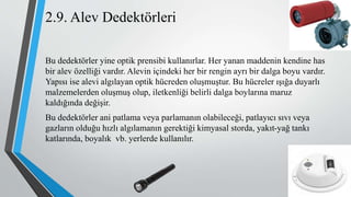 2.9. Alev Dedektörleri
Bu dedektörler yine optik prensibi kullanırlar. Her yanan maddenin kendine has
bir alev özelliği vardır. Alevin içindeki her bir rengin ayrı bir dalga boyu vardır.
Yapısı ise alevi algılayan optik hücreden oluşmuştur. Bu hücreler ışığa duyarlı
malzemelerden oluşmuş olup, iletkenliği belirli dalga boylarına maruz
kaldığında değişir.
Bu dedektörler ani patlama veya parlamanın olabileceği, patlayıcı sıvı veya
gazların olduğu hızlı algılamanın gerektiği kimyasal storda, yakıt-yağ tankı
katlarında, boyalık vb. yerlerde kullanılır.
 