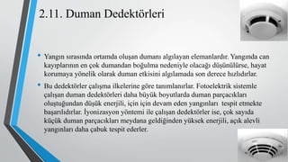 2.11. Duman Dedektörleri
• Yangın sırasında ortamda oluşan dumanı algılayan elemanlardır. Yangında can
kayıplarının en çok dumandan boğulma nedeniyle olacağı düşünülürse, hayat
korumaya yönelik olarak duman etkisini algılamada son derece hızlıdırlar.
• Bu dedektörler çalışma ilkelerine göre tanımlanırlar. Fotoelektrik sistemle
çalışan duman dedektörleri daha büyük boyutlarda duman parçacıkları
oluştuğundan düşük enerjili, için için devam eden yangınları tespit etmekte
başarılıdırlar. İyonizasyon yöntemi ile çalışan dedektörler ise, çok sayıda
küçük duman parçacıkları meydana geldiğinden yüksek enerjili, açık alevli
yangınları daha çabuk tespit ederler.
 