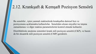 2.12. Krankşaft & Kemşaft Pozisyon Sensörü
Bu sensörler , içten yanmalı makinelerde krankşaftın dairesel hızı ve
pozisyonunu açıklamakta kullanılırlar. Sensörden alınan sinyaller ise tutşma
zamanlaması ve diğer makine parametrelerini kontrol etmede kullanılır.
Distribütörsüz ateşleme sistemleri krank mili pozisyon sensörü (CKP), ve bazen
de bir eksantrik mili pozisyon sensörü (CMP) gerektirir.
 