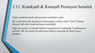 Farklı çeşitlerde krank mili pozisyon sensörleri vardır.
Bir çeşidi harmonik dengeleyici arkasındaki çentikli, metal "kesici" halkayı
okuyan Hall etkili krank pozisyon sensörüdür.
Diğer bir çeşidi ise General Motors Corporation’ın kullandığı "kombinasyon
sensörü" dür. Bu sensör iki adet kesici halkayı okuyarak iki farklı sinyal
gönderir.
2.12. Krankşaft & Kemşaft Pozisyon Sensörü
 