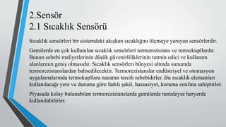 2.Sensör
2.1 Sıcaklık Sensörü
Sıcaklık sensörleri bir sistemdeki akışkan sıcaklığını ölçmeye yarayan sensörlerdir.
Gemilerde en çok kullanılan sıcaklık sensörleri termorezistans ve termokupllardır.
Bunun sebebi maliyetlerinin düşük güvenirliliklerinin tatmin edici ve kullanım
alanlarının geniş olmasıdır. Sıcaklık sensörleri bünyesi altında sunumda
termorezistanslardan bahsedilecektir. Termorezistanslar endüstriyel ve otomasyon
uygulamalarında termokupllara nazaran tercih sebebidirler. Bu sıcaklık elemanları
kullanılacağı yere ve duruma göre farklı şekil, hassasiyet, koruma sınıfına sahiptirler.
Piyasada kolay bulanabilen termorezistanslarda gemilerde neredeyse heryerde
kullanılabilirler.
 