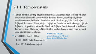 2.1.1. Termorezistans
• İletken bir telin direnç değerinin sıcaklıkla değişmesinden istifade edilerek
oluşturulan bir sıcaklık sensörüdür. Sarımlı direnç , sıcaklığı ölçülmek
istenilen ortama daldırılır , üzerinden sabit bir akım geçirilir. Sıcaklığın
değişimi ile sarımlı direnç değeri değişir ve üzerinden sabit akım geçtiği için
değişken bir gerilim elde edilir. Sıcaklık değişim faktörü olarak α kullanılır.
Termorezistans Platin veya Nikel telden sarılan direncin cam veya seramik
içine gömülmesiyle oluşur.
• α = (R100 – Ro) / 100Ro
R100 : 100̊C deki direnç değeri
Ro : 0 ̊C deki direnç değeri
Pt-100 ve Ni-100 gibi
termorezistansların 0 ̊C deki
direnç değeri 100 ohm dur.
 
