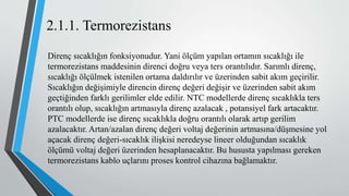 2.1.1. Termorezistans
Direnç sıcaklığın fonksiyonudur. Yani ölçüm yapılan ortamın sıcaklığı ile
termorezistans maddesinin direnci doğru veya ters orantılıdır. Sarımlı direnç,
sıcaklığı ölçülmek istenilen ortama daldırılır ve üzerinden sabit akım geçirilir.
Sıcaklığın değişimiyle direncin direnç değeri değişir ve üzerinden sabit akım
geçtiğinden farklı gerilimler elde edilir. NTC modellerde direnç sıcaklıkla ters
orantılı olup, sıcaklığın artmasıyla direnç azalacak , potansiyel fark artacaktır.
PTC modellerde ise direnç sıcaklıkla doğru orantılı olarak artıp gerilim
azalacaktır. Artan/azalan direnç değeri voltaj değerinin artmasına/düşmesine yol
açacak direnç değeri-sıcaklık ilişkisi neredeyse lineer olduğundan sıcaklık
ölçümü voltaj değeri üzerinden hesaplanacaktır. Bu hususta yapılması gereken
termorezistans kablo uçlarını proses kontrol cihazına bağlamaktır.
 