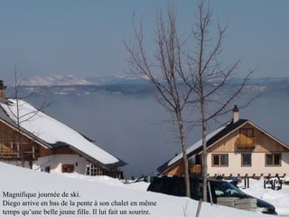 Magnifique journée de ski. Diego arrive en bas de la pente à son chalet en même  temps qu’une belle jeune fille. Il lui fait un sourire. 