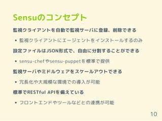 Sensuのコンセプト
監視クライアントを自動で監視サーバに登録、削除できる
監視クライアントにエージェントをインストールするのみ
設定ファイルはJSON形式で、自由に分割することができる
sensu-chefやsensu-puppetを標準で提供
監視サーバやミドルウェアをスケールアウトできる
冗長化や大規模な環境での導入が可能
標準でRESTful APIを備えている
フロントエンドやツールなどとの連携が可能
10
 