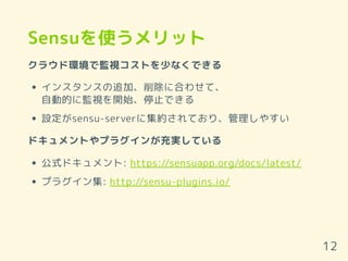 Sensuを使うメリット
クラウド環境で監視コストを少なくできる
インスタンスの追加、削除に合わせて、
自動的に監視を開始、停止できる
設定がsensu-serverに集約されており、管理しやすい
ドキュメントやプラグインが充実している
公式ドキュメント: https://sensuapp.org/docs/latest/
プラグイン集: http://sensu-plugins.io/
12
 