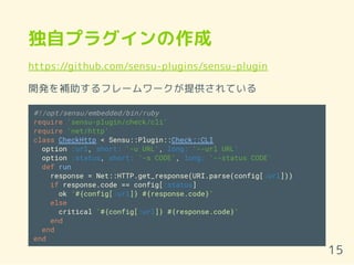 独自プラグインの作成
https://github.com/sensu-plugins/sensu-plugin
開発を補助するフレームワークが提供されている
#!/opt/sensu/embedded/bin/ruby
require 'sensu-plugin/check/cli'
require 'net/http'
class CheckHttp < Sensu::Plugin::Check::CLI
option :url, short: '-u URL', long: '--url URL'
option :status, short: '-s CODE', long: '--status CODE'
def run
response = Net::HTTP.get_response(URI.parse(config[:url]))
if response.code == config[:status]
ok "#{config[:url]} #{response.code}"
else
critical "#{config[:url]} #{response.code}"
end
end
end
15
 